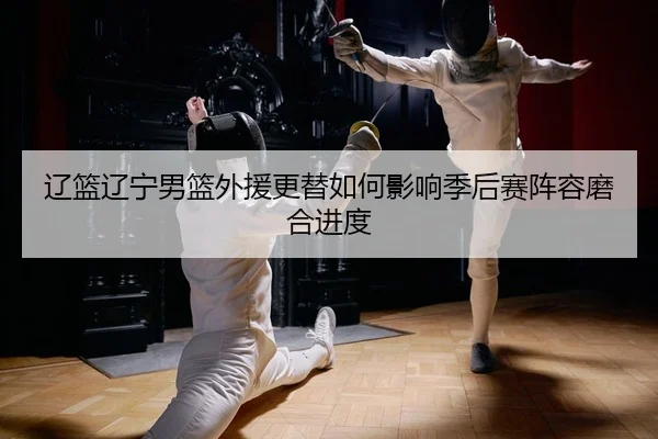 辽篮辽宁男篮外援更替如何影响季后赛阵容磨合进度